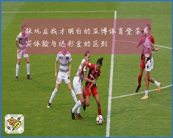 踩坑后我才明白的亚博体育登录真实体验与送彩金的区别