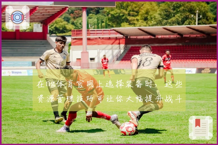在ng体育官网上选择装备时，这些资源管理技巧可让你大幅提升战斗力