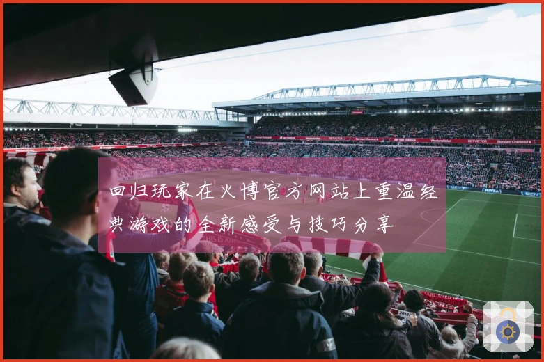 回归玩家在火博官方网站上重温经典游戏的全新感受与技巧分享